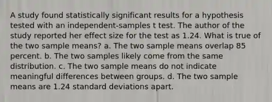 A study found statistically significant results for a hypothesis tested with an independent-samples t test. The author of the study reported her effect size for the test as 1.24. What is true of the two sample means? a. The two sample means overlap 85 percent. b. The two samples likely come from the same distribution. c. The two sample means do not indicate meaningful differences between groups. d. The two sample means are 1.24 standard deviations apart.