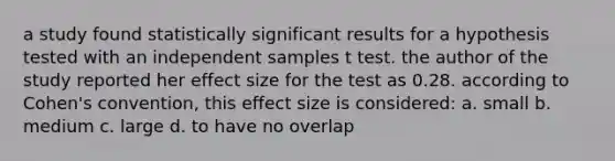 a study found statistically significant results for a hypothesis tested with an independent samples t test. the author of the study reported her effect size for the test as 0.28. according to Cohen's convention, this effect size is considered: a. small b. medium c. large d. to have no overlap