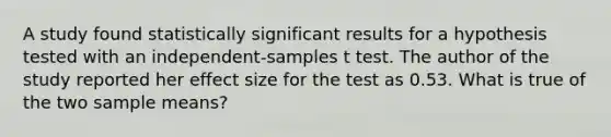 A study found statistically significant results for a hypothesis tested with an independent-samples t test. The author of the study reported her effect size for the test as 0.53. What is true of the two sample means?