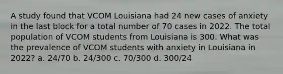 A study found that VCOM Louisiana had 24 new cases of anxiety in the last block for a total number of 70 cases in 2022. The total population of VCOM students from Louisiana is 300. What was the prevalence of VCOM students with anxiety in Louisiana in 2022? a. 24/70 b. 24/300 c. 70/300 d. 300/24