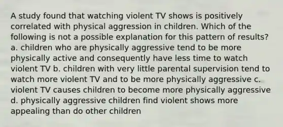 A study found that watching violent TV shows is positively correlated with physical aggression in children. Which of the following is not a possible explanation for this pattern of results? a. children who are physically aggressive tend to be more physically active and consequently have less time to watch violent TV b. children with very little parental supervision tend to watch more violent TV and to be more physically aggressive c. violent TV causes children to become more physically aggressive d. physically aggressive children find violent shows more appealing than do other children