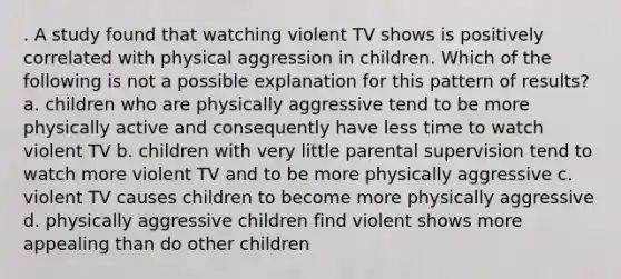 . A study found that watching violent TV shows is positively correlated with physical aggression in children. Which of the following is not a possible explanation for this pattern of results? a. children who are physically aggressive tend to be more physically active and consequently have less time to watch violent TV b. children with very little parental supervision tend to watch more violent TV and to be more physically aggressive c. violent TV causes children to become more physically aggressive d. physically aggressive children find violent shows more appealing than do other children