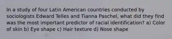 In a study of four Latin American countries conducted by sociologists Edward Telles and Tianna Paschel, what did they find was the most important predictor of racial identification? a) Color of skin b) Eye shape c) Hair texture d) Nose shape