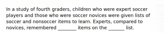 In a study of fourth graders, children who were expert soccer players and those who were soccer novices were given lists of soccer and nonsoccer items to learn. Experts, compared to novices, remembered ________ items on the _______ list.