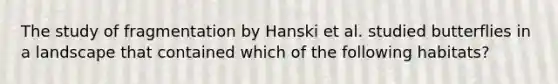 The study of fragmentation by Hanski et al. studied butterflies in a landscape that contained which of the following habitats?