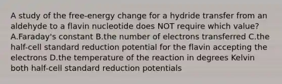 A study of the free-energy change for a hydride transfer from an aldehyde to a flavin nucleotide does NOT require which value? A.Faraday's constant B.the number of electrons transferred C.the half-cell standard reduction potential for the flavin accepting the electrons D.the temperature of the reaction in degrees Kelvin both half-cell standard reduction potentials