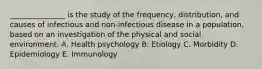 _______________ is the study of the frequency, distribution, and causes of infectious and non-infectious disease in a population, based on an investigation of the physical and social environment. A. Health psychology B. Etiology C. Morbidity D. Epidemiology E. Immunology