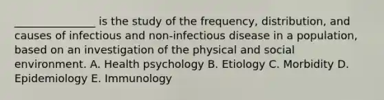 _______________ is the study of the frequency, distribution, and causes of infectious and non-infectious disease in a population, based on an investigation of the physical and social environment. A. Health psychology B. Etiology C. Morbidity D. Epidemiology E. Immunology