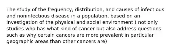 The study of the frequency, distribution, and causes of infectious and noninfectious disease in a population, based on an investigation of the physical and social environment ( not only studies who has what kind of cancer but also address questions such as why certain cancers are more prevalent in particular geographic areas than other cancers are)