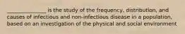 _______________ is the study of the frequency, distribution, and causes of infectious and non-infectious disease in a population, based on an investigation of the physical and social environment