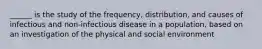 ______ is the study of the frequency, distribution, and causes of infectious and non-infectious disease in a population, based on an investigation of the physical and social environment