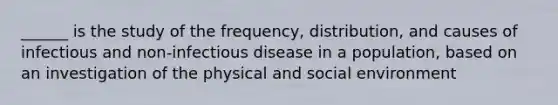 ______ is the study of the frequency, distribution, and causes of infectious and non-infectious disease in a population, based on an investigation of the physical and social environment