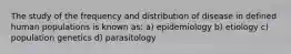 The study of the frequency and distribution of disease in defined human populations is known as: a) epidemiology b) etiology c) population genetics d) parasitology