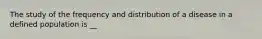 The study of the frequency and distribution of a disease in a defined population is __