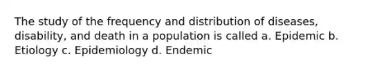 The study of the frequency and distribution of diseases, disability, and death in a population is called a. Epidemic b. Etiology c. Epidemiology d. Endemic