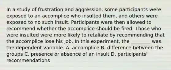 In a study of frustration and aggression, some participants were exposed to an accomplice who insulted them, and others were exposed to no such insult. Participants were then allowed to recommend whether the accomplice should be fired. Those who were insulted were more likely to retaliate by recommending that the accomplice lose his job. In this experiment, the ________ was the dependent variable. A. accomplice B. difference between the groups C. presence or absence of an insult D. participants' recommendations