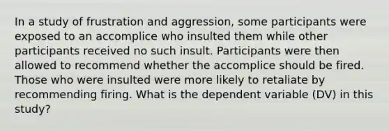 In a study of frustration and aggression, some participants were exposed to an accomplice who insulted them while other participants received no such insult. Participants were then allowed to recommend whether the accomplice should be fired. Those who were insulted were more likely to retaliate by recommending firing. What is the dependent variable (DV) in this study?