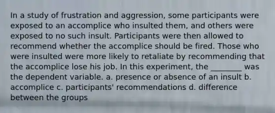 In a study of frustration and aggression, some participants were exposed to an accomplice who insulted them, and others were exposed to no such insult. Participants were then allowed to recommend whether the accomplice should be fired. Those who were insulted were more likely to retaliate by recommending that the accomplice lose his job. In this experiment, the ________ was the dependent variable. a. presence or absence of an insult b. accomplice c. participants' recommendations d. difference between the groups