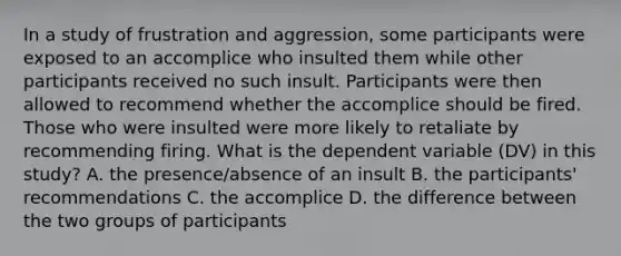 In a study of frustration and aggression, some participants were exposed to an accomplice who insulted them while other participants received no such insult. Participants were then allowed to recommend whether the accomplice should be fired. Those who were insulted were more likely to retaliate by recommending firing. What is the dependent variable (DV) in this study? A. the presence/absence of an insult B. the participants' recommendations C. the accomplice D. the difference between the two groups of participants