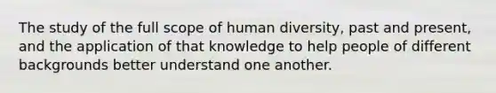 The study of the full scope of human diversity, past and present, and the application of that knowledge to help people of different backgrounds better understand one another.