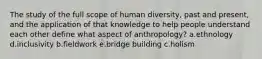 The study of the full scope of human diversity, past and present, and the application of that knowledge to help people understand each other define what aspect of anthropology? a.ethnology d.inclusivity b.fieldwork e.bridge building c.holism