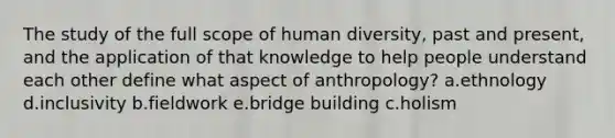 The study of the full scope of human diversity, past and present, and the application of that knowledge to help people understand each other define what aspect of anthropology? a.ethnology d.inclusivity b.fieldwork e.bridge building c.holism