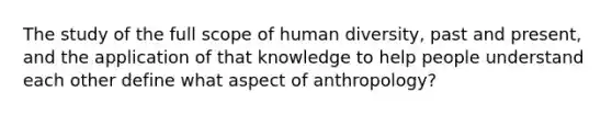 The study of the full scope of human diversity, past and present, and the application of that knowledge to help people understand each other define what aspect of anthropology?