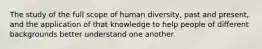 The study of the full scope of human diversity, past and present, and the application of that knowledge to help people of different backgrounds better understand one another