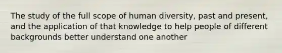 The study of the full scope of human diversity, past and present, and the application of that knowledge to help people of different backgrounds better understand one another