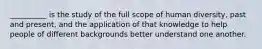 __________ is the study of the full scope of human diversity, past and present, and the application of that knowledge to help people of different backgrounds better understand one another.