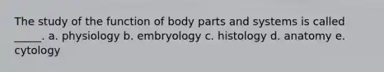 The study of the function of body parts and systems is called _____. a. physiology b. embryology c. histology d. anatomy e. cytology