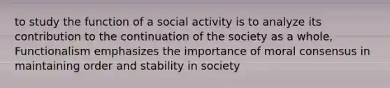 to study the function of a social activity is to analyze its contribution to the continuation of the society as a whole, Functionalism emphasizes the importance of moral consensus in maintaining order and stability in society