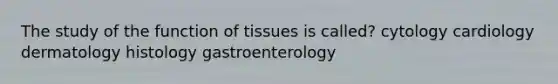 The study of the function of tissues is called? cytology cardiology dermatology histology gastroenterology