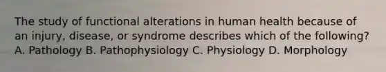 The study of functional alterations in human health because of an injury, disease, or syndrome describes which of the following? A. Pathology B. Pathophysiology C. Physiology D. Morphology