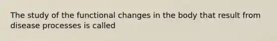 The study of the functional changes in the body that result from disease processes is called