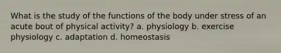 What is the study of the functions of the body under stress of an acute bout of physical activity? a. physiology b. exercise physiology c. adaptation d. homeostasis