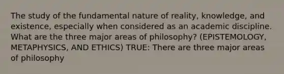 The study of the fundamental nature of reality, knowledge, and existence, especially when considered as an academic discipline. What are the three major areas of philosophy? (EPISTEMOLOGY, METAPHYSICS, AND ETHICS) TRUE: There are three major areas of philosophy