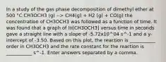 In a study of the gas phase decomposition of dimethyl ether at 500 °C CH3OCH3 (g) --> CH4(g) + H2 (g) + CO(g) the concentration of CH3OCH3 was followed as a function of time. It was found that a graph of ln[CH3OCH3] versus time in seconds gave a straight line with a slope of -5.72x10^04 s^-1 and a y-intercept of -3.50. Based on this plot, the reaction is ___________ order in CH3OCH3 and the rate constant for the reaction is ___________ s^-1. Enter answers separated by a comma.