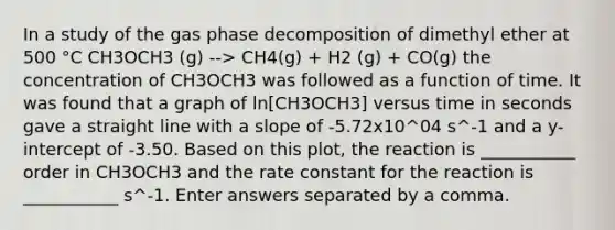 In a study of the gas phase decomposition of dimethyl ether at 500 °C CH3OCH3 (g) --> CH4(g) + H2 (g) + CO(g) the concentration of CH3OCH3 was followed as a function of time. It was found that a graph of ln[CH3OCH3] versus time in seconds gave a straight line with a slope of -5.72x10^04 s^-1 and a y-intercept of -3.50. Based on this plot, the reaction is ___________ order in CH3OCH3 and the rate constant for the reaction is ___________ s^-1. Enter answers separated by a comma.