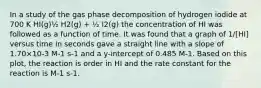 In a study of the gas phase decomposition of hydrogen iodide at 700 K HI(g)½ H2(g) + ½ I2(g) the concentration of HI was followed as a function of time. It was found that a graph of 1/[HI] versus time in seconds gave a straight line with a slope of 1.70×10-3 M-1 s-1 and a y-intercept of 0.485 M-1. Based on this plot, the reaction is order in HI and the rate constant for the reaction is M-1 s-1.