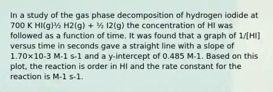 In a study of the gas phase decomposition of hydrogen iodide at 700 K HI(g)½ H2(g) + ½ I2(g) the concentration of HI was followed as a function of time. It was found that a graph of 1/[HI] versus time in seconds gave a straight line with a slope of 1.70×10-3 M-1 s-1 and a y-intercept of 0.485 M-1. Based on this plot, the reaction is order in HI and the rate constant for the reaction is M-1 s-1.