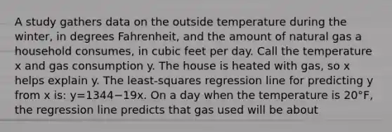 A study gathers data on the outside temperature during the​ winter, in degrees​ Fahrenheit, and the amount of natural gas a household​ consumes, in cubic feet per day. Call the temperature x and gas consumption y. The house is heated with​ gas, so x helps explain y. The​ least-squares regression line for predicting y from x​ is: y=1344−19x. On a day when the temperature is​ 20°F, the regression line predicts that gas used will be about