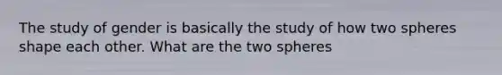 The study of gender is basically the study of how two spheres shape each other. What are the two spheres