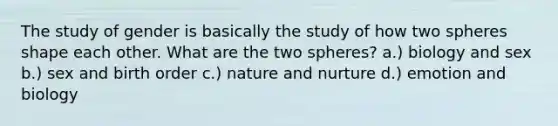 The study of gender is basically the study of how two spheres shape each other. What are the two spheres? a.) biology and sex b.) sex and birth order c.) nature and nurture d.) emotion and biology