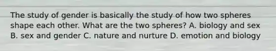 The study of gender is basically the study of how two spheres shape each other. What are the two spheres? A. biology and sex B. sex and gender C. nature and nurture D. emotion and biology