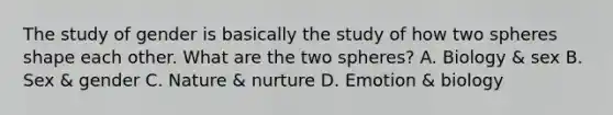 The study of gender is basically the study of how two spheres shape each other. What are the two spheres? A. Biology & sex B. Sex & gender C. Nature & nurture D. Emotion & biology