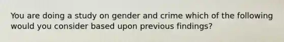 You are doing a study on gender and crime which of the following would you consider based upon previous findings?