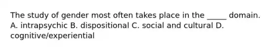 The study of gender most often takes place in the _____ domain. A. intrapsychic B. dispositional C. social and cultural D. cognitive/experiential