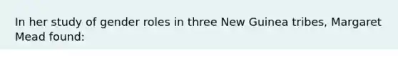 In her study of gender roles in three New Guinea tribes, Margaret Mead found: