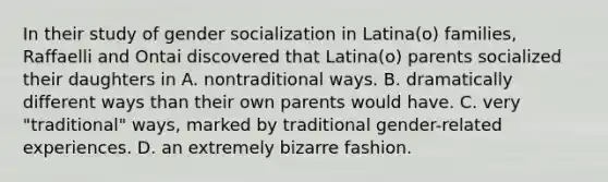 In their study of gender socialization in Latina(o) families, Raffaelli and Ontai discovered that Latina(o) parents socialized their daughters in A. nontraditional ways. B. dramatically different ways than their own parents would have. C. very "traditional" ways, marked by traditional gender-related experiences. D. an extremely bizarre fashion.